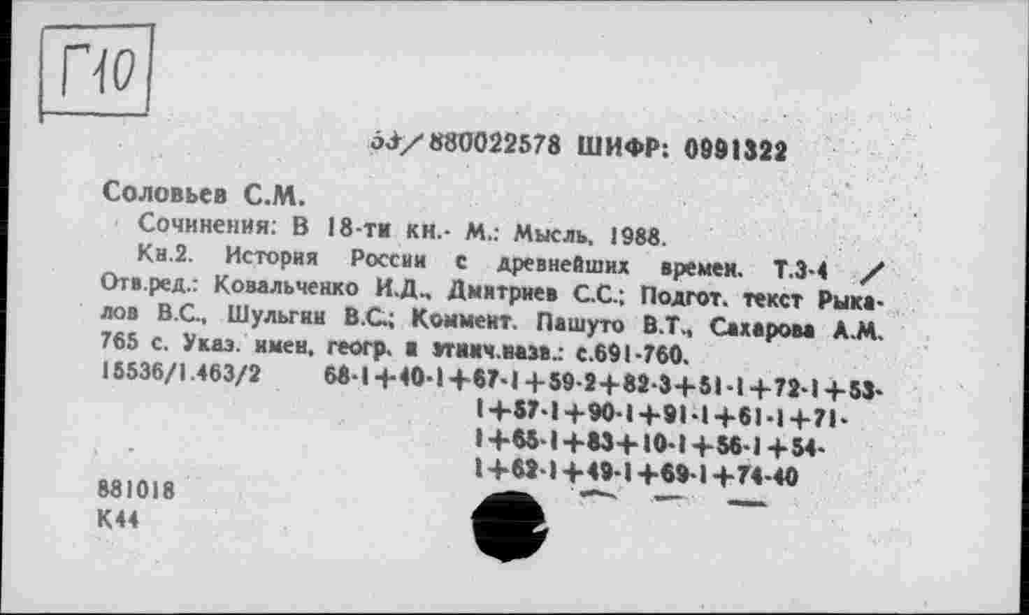 ﻿П0]
□3/880022578 ШИФР: 0991322
Соловьев С.М.
Сочинения: В 18-ти кн.- М.: Мысль. 1988.
Кн.2. История России с древнейших времен. Т.3-4 / Отв.ред.: Ковальченко И.Д., Дмитриев С.С.; Подгот. текст Рыка-лов В.С.. Шульгин В .С.; Коммент. Пашуто В.Т., Сахаром А.М. 765 с. Указ, имен, геогр. ■ зтнмч.назв.. с.691-760.
15536/1.463/2	68-14-40-1+67-14-59-24-82-34*51-14-72-14-53-
I+57-14-90-14-91-1+61-14-71-1+65-1+83+10-1+56-1+54-1+62-14-49-14-69-14-74-40 881018	— —	—
К44